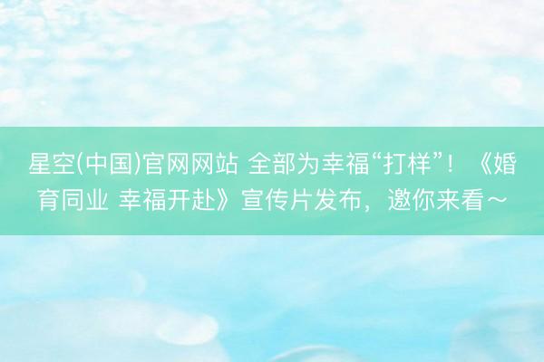 星空(中国)官网网站 全部为幸福“打样”！《婚育同业 幸福开赴》宣传片发布，邀你来看～