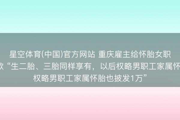 星空体育(中国)官方网站 重庆雇主给怀胎女职工发1万元现款 “生二胎、三胎同样享有，以后权略男职工家属怀胎也披发1万”