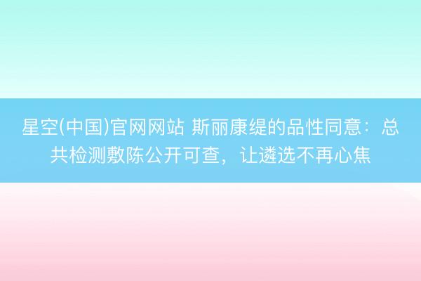 星空(中国)官网网站 斯丽康缇的品性同意：总共检测敷陈公开可查，让遴选不再心焦