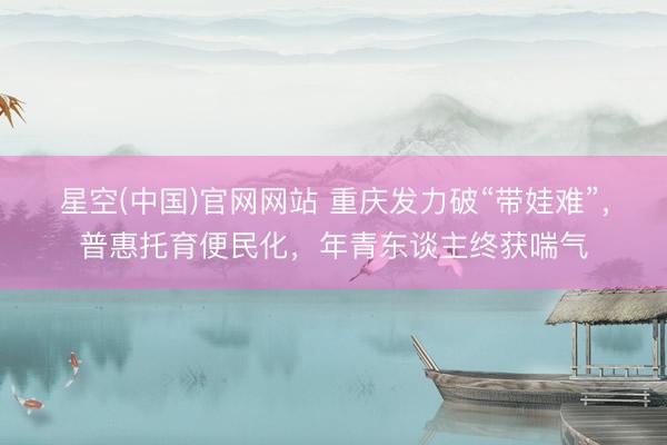星空(中国)官网网站 重庆发力破“带娃难”，普惠托育便民化，年青东谈主终获喘气