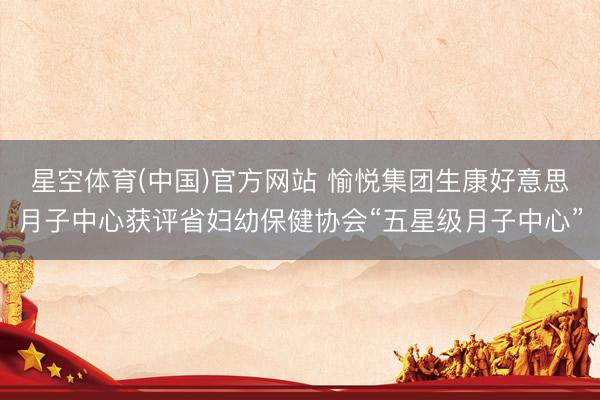 星空体育(中国)官方网站 愉悦集团生康好意思月子中心获评省妇幼保健协会“五星级月子中心”
