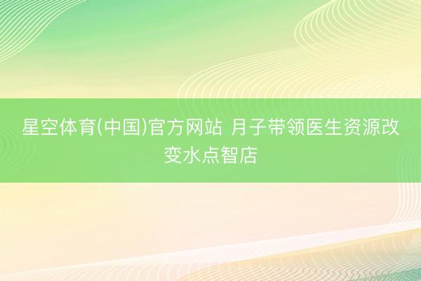 星空体育(中国)官方网站 月子带领医生资源改变水点智店
