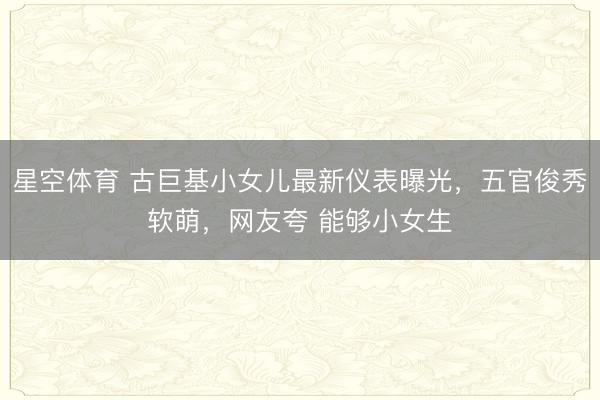星空体育 古巨基小女儿最新仪表曝光，五官俊秀软萌，网友夸 能够小女生