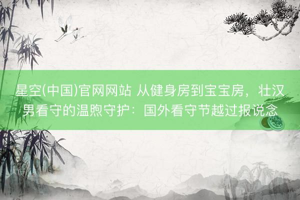 星空(中国)官网网站 从健身房到宝宝房，壮汉男看守的温煦守护：国外看守节越过报说念
