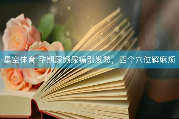 星空体育 孕期尿频尿痛别发愁,四个穴位解麻烦