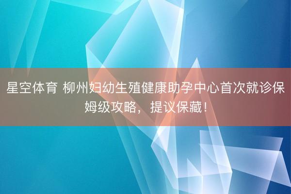 星空体育 柳州妇幼生殖健康助孕中心首次就诊保姆级攻略，提议保藏！