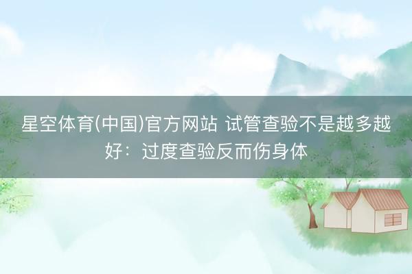 星空体育(中国)官方网站 试管查验不是越多越好：过度查验反而伤身体
