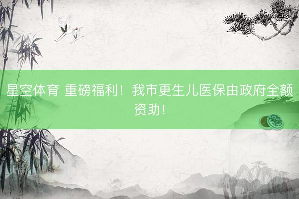 星空体育 重磅福利！我市更生儿医保由政府全额资助！