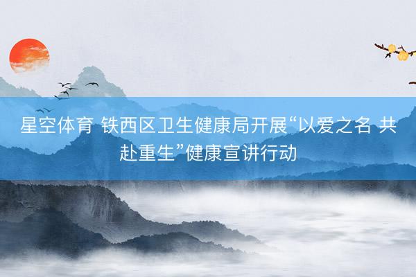 星空体育 铁西区卫生健康局开展“以爱之名 共赴重生”健康宣讲行动