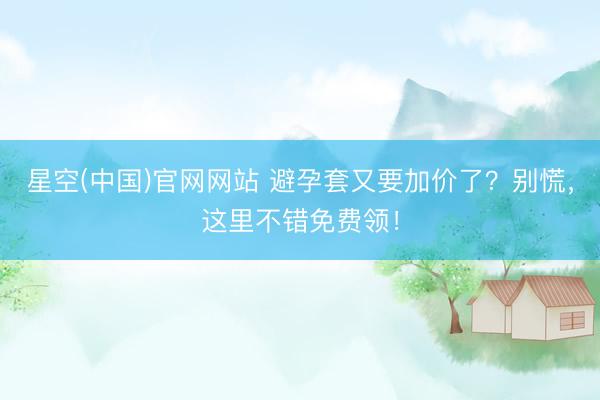 星空(中国)官网网站 避孕套又要加价了？别慌，这里不错免费领！