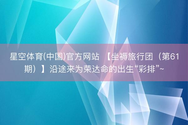 星空体育(中国)官方网站 【坐褥旅行团(第61期)】沿途来为荣达命的出生“彩排”~