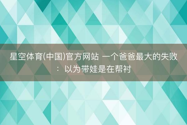 星空体育(中国)官方网站 一个爸爸最大的失败：以为带娃是在帮衬
