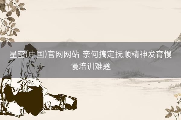 星空(中国)官网网站 奈何搞定抚顺精神发育慢慢培训难题