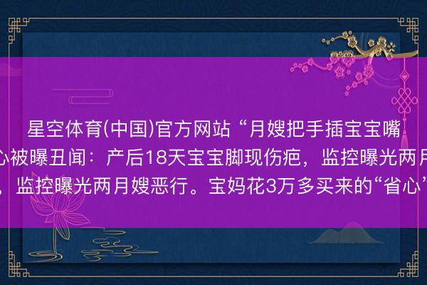 星空体育(中国)官方网站 “月嫂把手插宝宝嘴里又抠鼻子!”月子中心被曝丑闻:产后18天宝宝脚现伤疤,监控曝光两月嫂恶行。宝妈花3万多买来的“省心”,竟是恶梦
