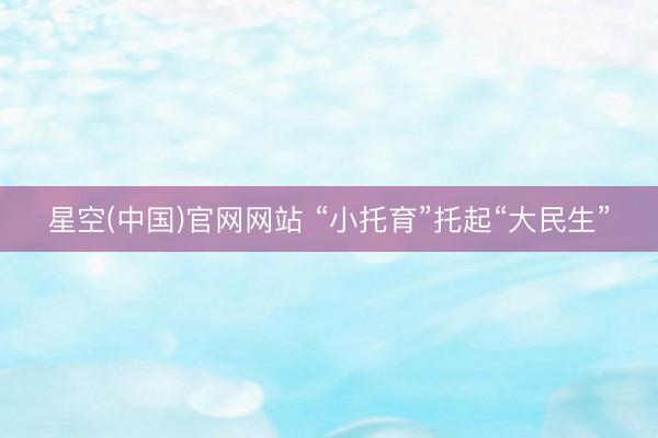 星空(中国)官网网站 “小托育”托起“大民生”