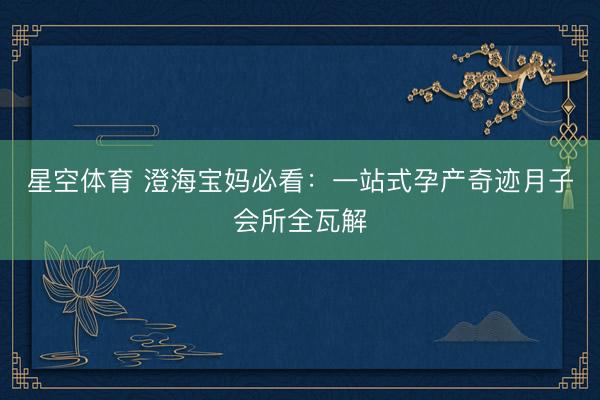星空体育 澄海宝妈必看：一站式孕产奇迹月子会所全瓦解