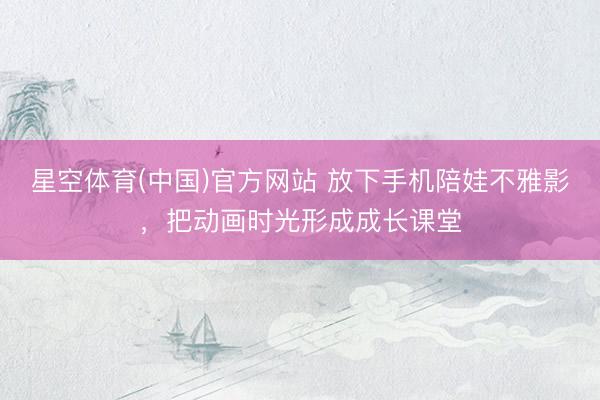 星空体育(中国)官方网站 放下手机陪娃不雅影,把动画时光形成成长课堂
