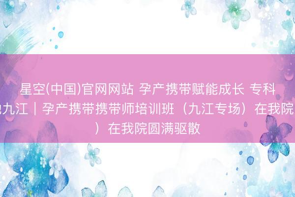 星空(中国)官网网站 孕产携带赋能成长 专科培训落地九江｜孕产携带携带师培训班（九江专场）在我院圆满驱散