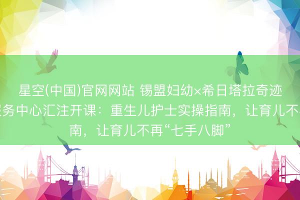 星空(中国)官网网站 锡盟妇幼×希日塔拉奇迹处社区卫生服务中心汇注开课：重生儿护士实操指南，让育儿不再“七手八脚”