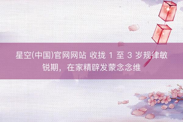 星空(中国)官网网站 收拢 1 至 3 岁规律敏锐期,在家精辟发蒙念念维