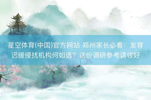 星空体育(中国)官方网站 郑州家长必看：发育迟缓侵扰机构何如选？这份调研参考请收好