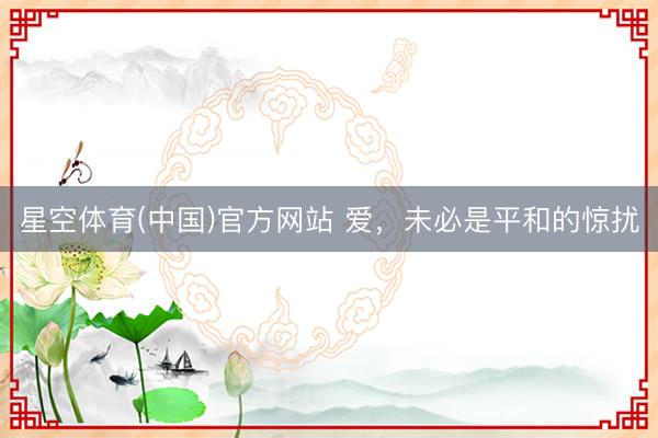 星空体育(中国)官方网站 爱，未必是平和的惊扰