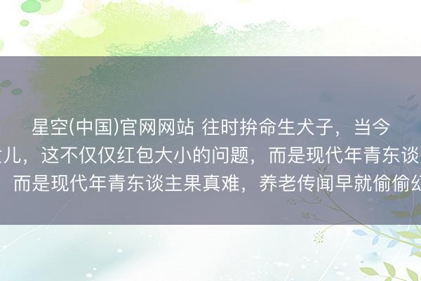 星空(中国)官网网站 往时拚命生犬子，当今却爱戴别东谈主家的女儿，这不仅仅红包大小的问题，而是现代年青东谈主果真难，养老传闻早就偷偷幻灭了