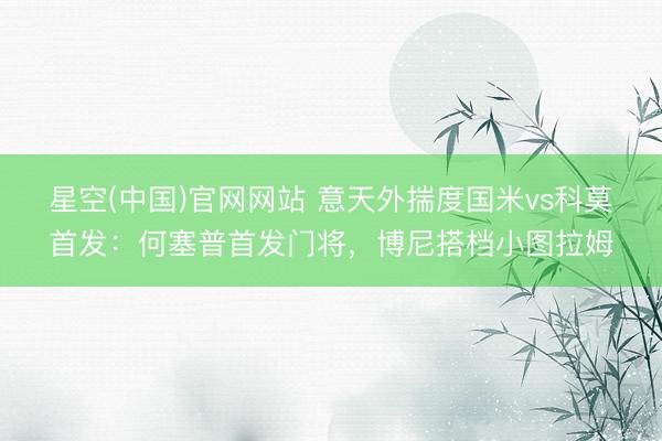星空(中国)官网网站 意天外揣度国米vs科莫首发：何塞普首发门将，博尼搭档小图拉姆