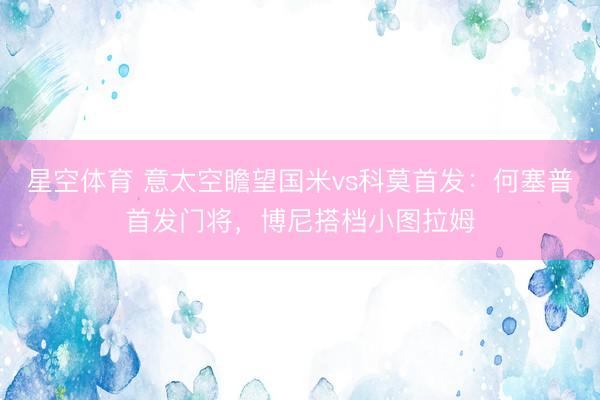 星空体育 意太空瞻望国米vs科莫首发:何塞普首发门将,博尼搭档小图拉姆