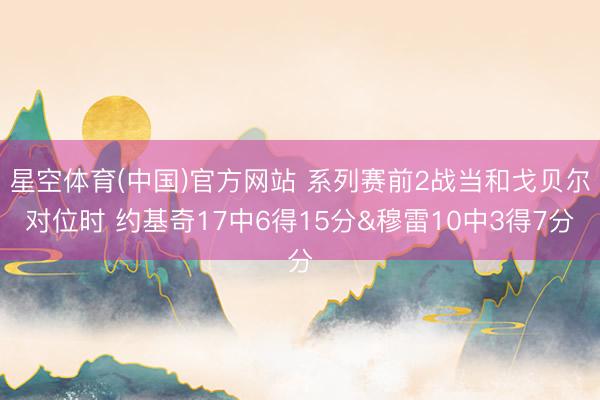 星空体育(中国)官方网站 系列赛前2战当和戈贝尔对位时 约基奇17中6得15分&穆雷10中3得7分