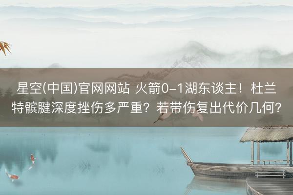 星空(中国)官网网站 火箭0-1湖东谈主!杜兰特髌腱深度挫伤多严重?若带伤复出代价几何?