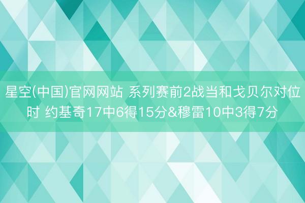 星空(中国)官网网站 系列赛前2战当和戈贝尔对位时 约基奇17中6得15分&穆雷10中3得7分