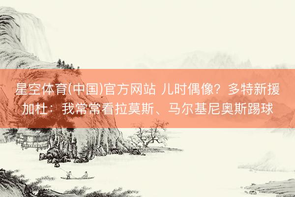 星空体育(中国)官方网站 儿时偶像？多特新援加杜：我常常看拉莫斯、马尔基尼奥斯踢球