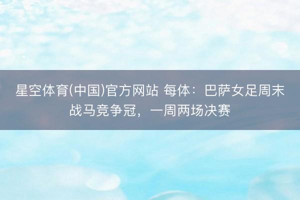 星空体育(中国)官方网站 每体：巴萨女足周末战马竞争冠，一周两场决赛