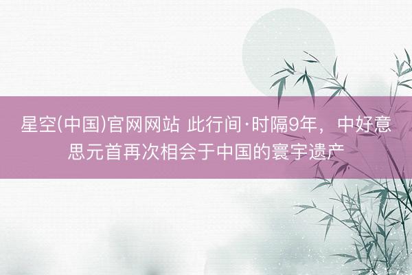 星空(中国)官网网站 此行间·时隔9年，中好意思元首再次相会于中国的寰宇遗产