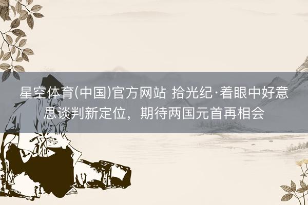 星空体育(中国)官方网站 拾光纪·着眼中好意思谈判新定位，期待两国元首再相会