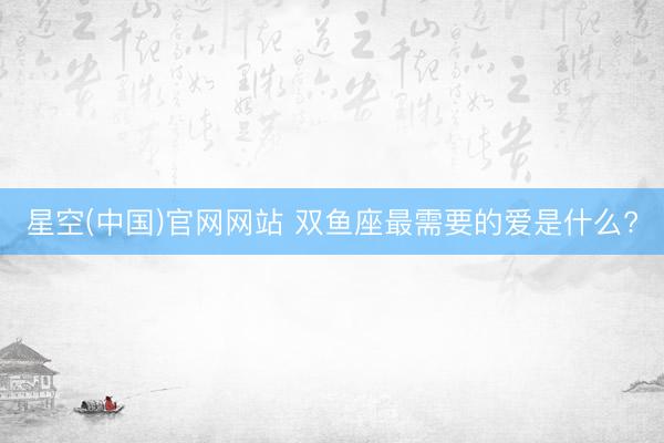 星空(中国)官网网站 双鱼座最需要的爱是什么?