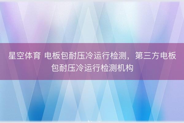 星空体育 电板包耐压冷运行检测，第三方电板包耐压冷运行检测机构