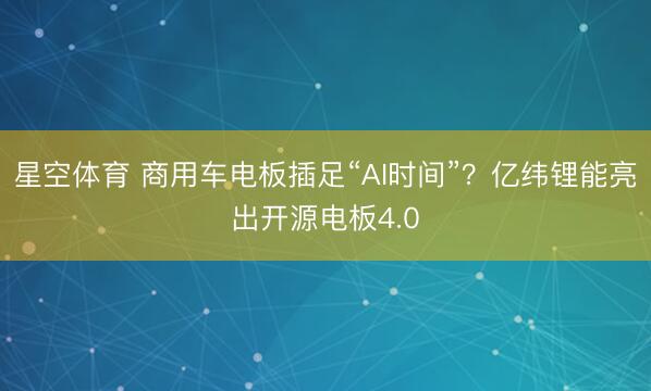 星空体育 商用车电板插足“AI时间”？亿纬锂能亮出开源电板4.0