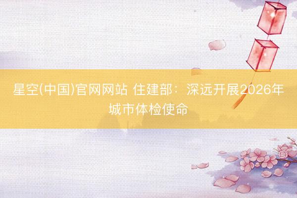 星空(中国)官网网站 住建部：深远开展2026年城市体检使命