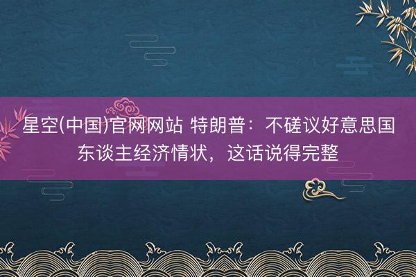 星空(中国)官网网站 特朗普：不磋议好意思国东谈主经济情状，这话说得完整