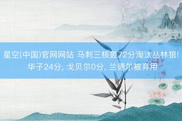 星空(中国)官网网站 马刺三核轰72分淘汰丛林狼! 华子24分， 戈贝尔0分， 兰德尔被弃用