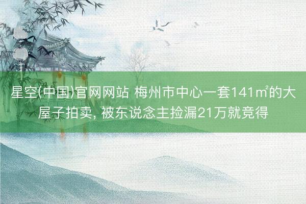 星空(中国)官网网站 梅州市中心一套141㎡的大屋子拍卖， 被东说念主捡漏21万就竞得