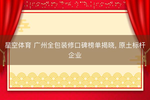 星空体育 广州全包装修口碑榜单揭晓， 原土标杆企业