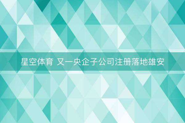 星空体育 又一央企子公司注册落地雄安