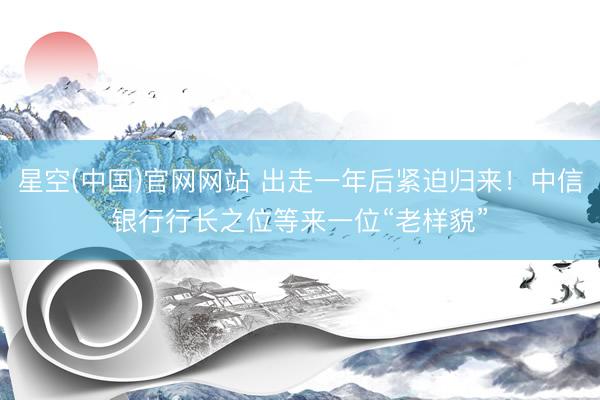 星空(中国)官网网站 出走一年后紧迫归来！中信银行行长之位等来一位“老样貌”