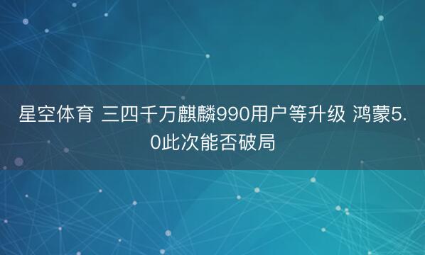 星空体育 三四千万麒麟990用户等升级 鸿蒙5.0此次能否破局