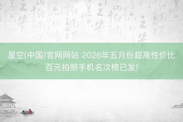 星空(中国)官网网站 2026年五月份超高性价比百元拍照手机名次榜已发!