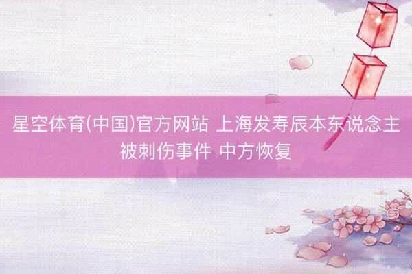 星空体育(中国)官方网站 上海发寿辰本东说念主被刺伤事件 中方恢复