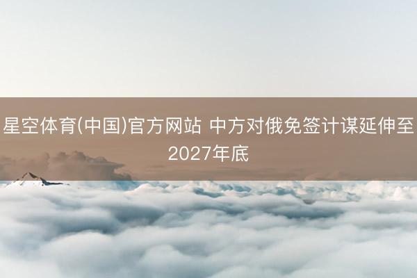 星空体育(中国)官方网站 中方对俄免签计谋延伸至2027年底